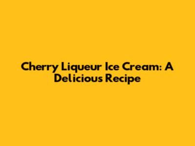 Cherry Liqueur Ice Cream: A Delicious Recipe