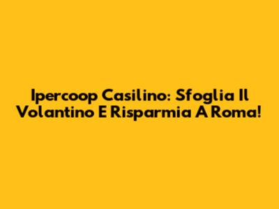 Ipercoop Casilino: Sfoglia Il Volantino E Risparmia A Roma!
